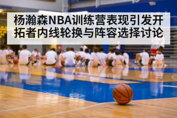 杨瀚森NBA训练营表现引发开拓者内线轮换与阵容选择讨论